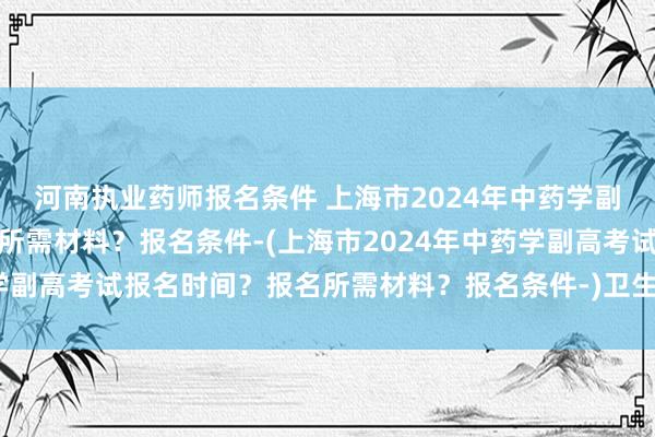 河南执业药师报名条件 上海市2024年中药学副高考试报名时间？报名所需材料？报名条件-(上海市2024年中药学副高考试报名时间？报名所需材料？报名条件-)卫生检验师职称考试