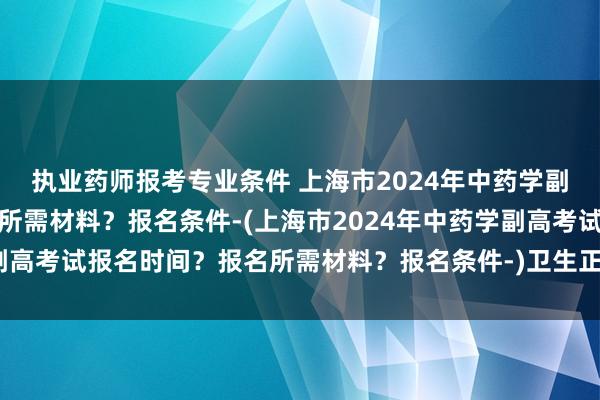 执业药师报考专业条件 上海市2024年中药学副高考试报名时间？报名所需材料？报名条件-(上海市2024年中药学副高考试报名时间？报名所需材料？报名条件-)卫生正高级职称考试通过