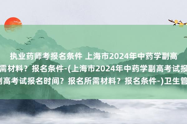 执业药师考报名条件 上海市2024年中药学副高考试报名时间？报名所需材料？报名条件-(上海市2024年中药学副高考试报名时间？报名所需材料？报名条件-)卫生管理人员职称考试