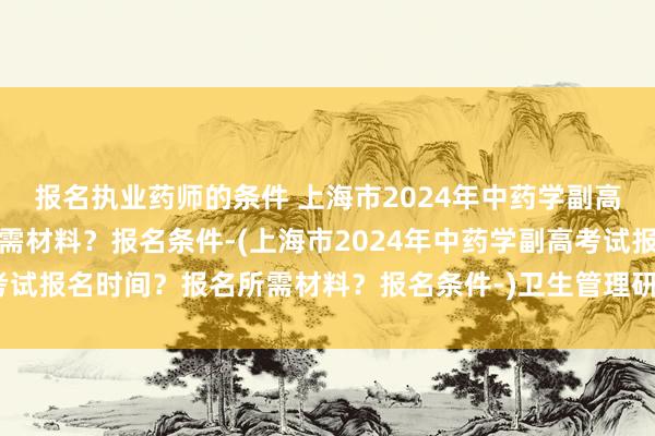 报名执业药师的条件 上海市2024年中药学副高考试报名时间？报名所需材料？报名条件-(上海市2024年中药学副高考试报名时间？报名所需材料？报名条件-)卫生管理研究专业职称考试教材