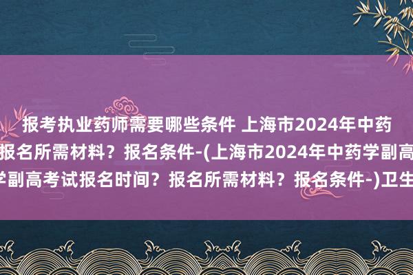 报考执业药师需要哪些条件 上海市2024年中药学副高考试报名时间？报名所需材料？报名条件-(上海市2024年中药学副高考试报名时间？报名所需材料？报名条件-)卫生类职称考试哪里报名