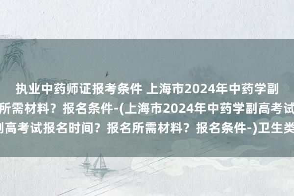 执业中药师证报考条件 上海市2024年中药学副高考试报名时间？报名所需材料？报名条件-(上海市2024年中药学副高考试报名时间？报名所需材料？报名条件-)卫生类职称考试报考条件