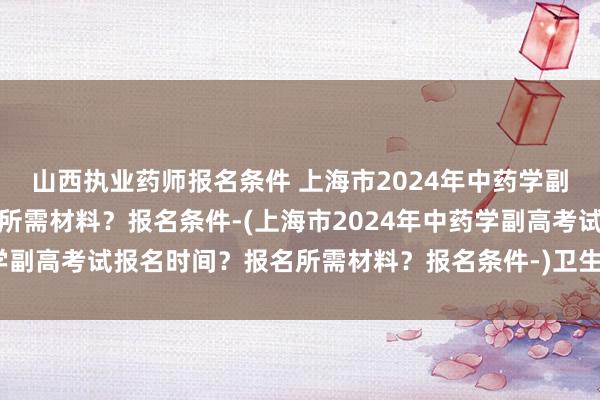 山西执业药师报名条件 上海市2024年中药学副高考试报名时间？报名所需材料？报名条件-(上海市2024年中药学副高考试报名时间？报名所需材料？报名条件-)卫生类职称考试类书