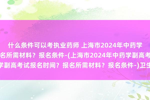 什么条件可以考执业药师 上海市2024年中药学副高考试报名时间？报名所需材料？报名条件-(上海市2024年中药学副高考试报名时间？报名所需材料？报名条件-)卫生类职称英语考试c