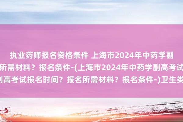 执业药师报名资格条件 上海市2024年中药学副高考试报名时间？报名所需材料？报名条件-(上海市2024年中药学副高考试报名时间？报名所需材料？报名条件-)卫生类职称英语考试培训
