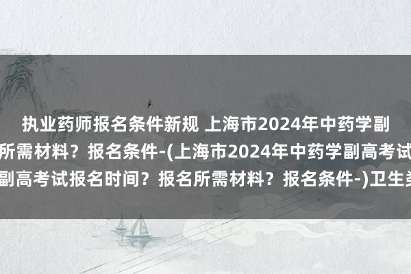 执业药师报名条件新规 上海市2024年中药学副高考试报名时间