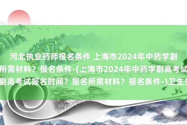 河北执业药师报名条件 上海市2024年中药学副高考试报名时间？报名所需材料？报名条件-(上海市2024年中药学副高考试报名时间？报名所需材料？报名条件-)卫生类高级职称考试书
