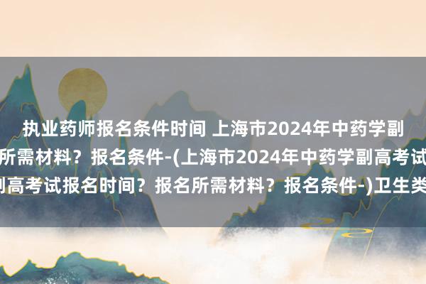执业药师报名条件时间 上海市2024年中药学副高考试报名时间？报名所需材料？报名条件-(上海市2024年中药学副高考试报名时间？报名所需材料？报名条件-)卫生类高级职称考试评分