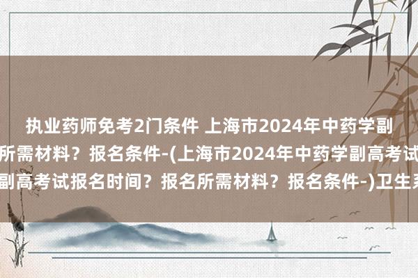 执业药师免考2门条件 上海市2024年中药学副高考试报名时间