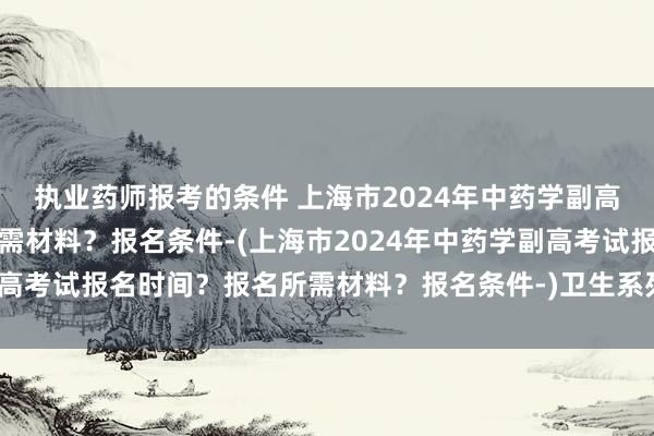 执业药师报考的条件 上海市2024年中药学副高考试报名时间？报名所需材料？报名条件-(上海市2024年中药学副高考试报名时间？报名所需材料？报名条件-)卫生系列职称考试专业课