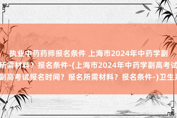 执业中药药师报名条件 上海市2024年中药学副高考试报名时间？报名所需材料？报名条件-(上海市2024年中药学副高考试报名时间？报名所需材料？报名条件-)卫生系列职称考试地点