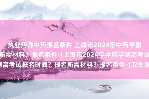 执业药师中药报名条件 上海市2024年中药学副高考试报名时间