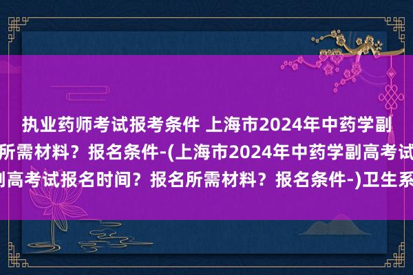 执业药师考试报考条件 上海市2024年中药学副高考试报名时间？报名所需材料？报名条件-(上海市2024年中药学副高考试报名时间？报名所需材料？报名条件-)卫生系统升中级职称考试