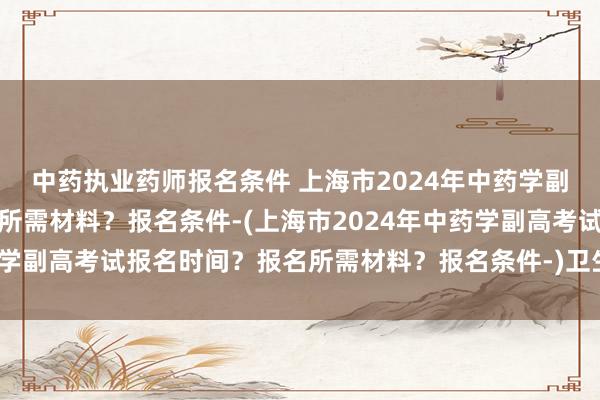 中药执业药师报名条件 上海市2024年中药学副高考试报名时间