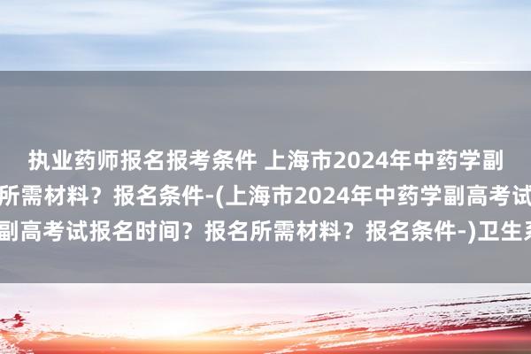 执业药师报名报考条件 上海市2024年中药学副高考试报名时间？报名所需材料？报名条件-(上海市2024年中药学副高考试报名时间？报名所需材料？报名条件-)卫生系统职称考试专业