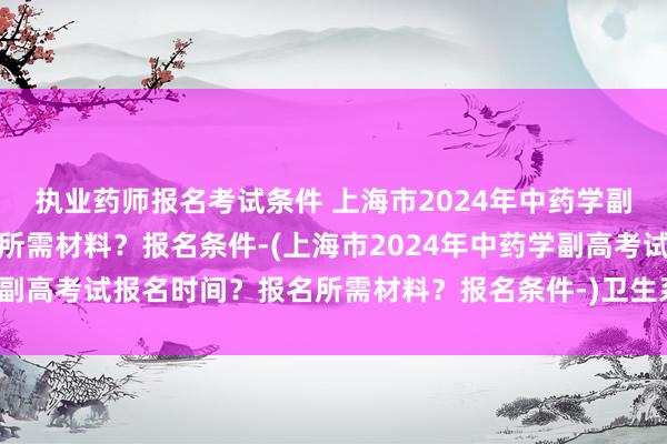 执业药师报名考试条件 上海市2024年中药学副高考试报名时间？报名所需材料？报名条件-(上海市2024年中药学副高考试报名时间？报名所需材料？报名条件-)卫生系统职称考试介绍
