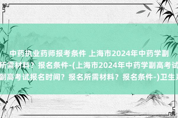 中药执业药师报考条件 上海市2024年中药学副高考试报名时间？报名所需材料？报名条件-(上海市2024年中药学副高考试报名时间？报名所需材料？报名条件-)卫生系统职称考试照片