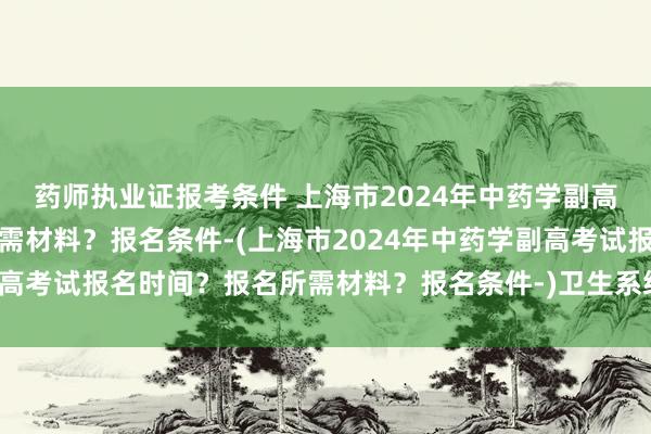 药师执业证报考条件 上海市2024年中药学副高考试报名时间？报名所需材料？报名条件-(上海市2024年中药学副高考试报名时间？报名所需材料？报名条件-)卫生系统职称考试网官网