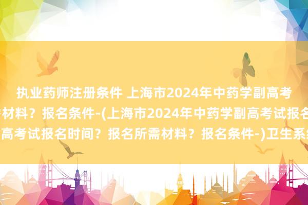 执业药师注册条件 上海市2024年中药学副高考试报名时间？报名所需材料？报名条件-(上海市2024年中药学副高考试报名时间？报名所需材料？报名条件-)卫生系统药师职称考试