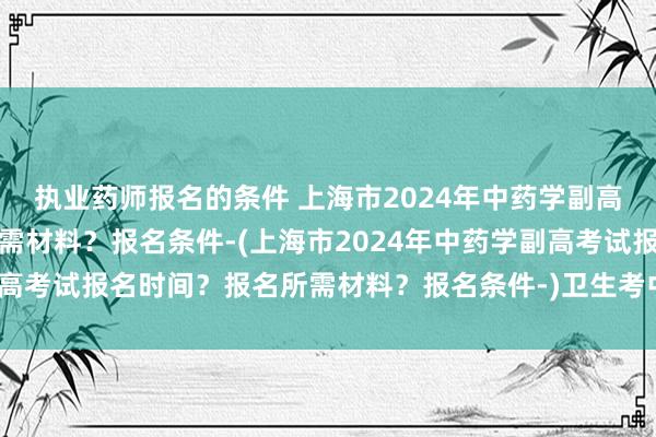 执业药师报名的条件 上海市2024年中药学副高考试报名时间？报名所需材料？报名条件-(上海市2024年中药学副高考试报名时间？报名所需材料？报名条件-)卫生考中级职称几月考试