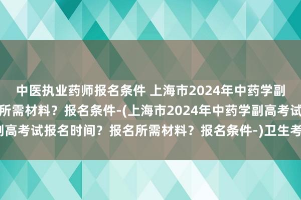中医执业药师报名条件 上海市2024年中药学副高考试报名时间？报名所需材料？报名条件-(上海市2024年中药学副高考试报名时间？报名所需材料？报名条件-)卫生考中级职称考试条件