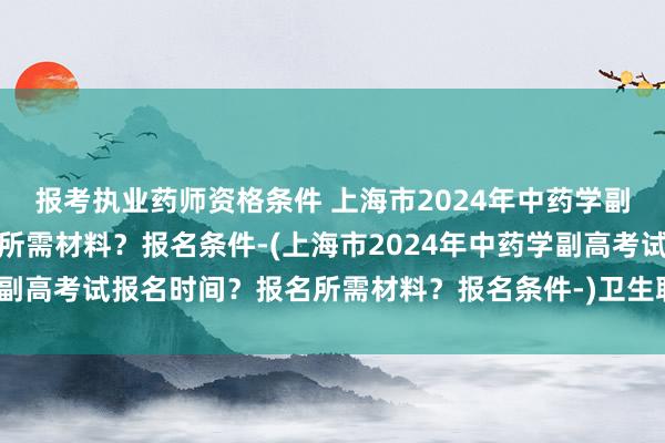 报考执业药师资格条件 上海市2024年中药学副高考试报名时间？报名所需材料？报名条件-(上海市2024年中药学副高考试报名时间？报名所需材料？报名条件-)卫生职称上海二次考试