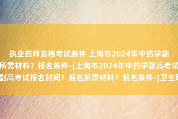 执业药师资格考试条件 上海市2024年中药学副高考试报名时间？报名所需材料？报名条件-(上海市2024年中药学副高考试报名时间？报名所需材料？报名条件-)卫生职称中级考试合格