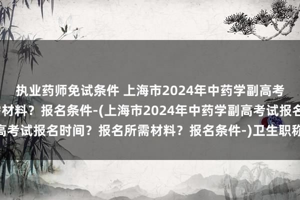 执业药师免试条件 上海市2024年中药学副高考试报名时间？报名所需材料？报名条件-(上海市2024年中药学副高考试报名时间？报名所需材料？报名条件-)卫生职称中药师考试用书