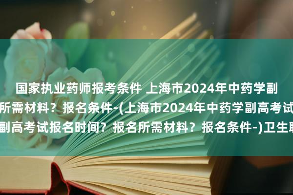 国家执业药师报考条件 上海市2024年中药学副高考试报名时间？报名所需材料？报名条件-(上海市2024年中药学副高考试报名时间？报名所需材料？报名条件-)卫生职称主治考试题型