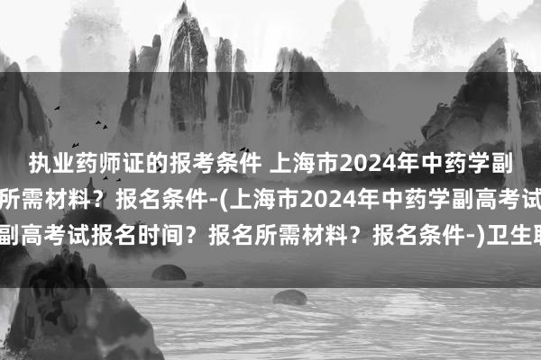 执业药师证的报考条件 上海市2024年中药学副高考试报名时间？报名所需材料？报名条件-(上海市2024年中药学副高考试报名时间？报名所需材料？报名条件-)卫生职称主管药师考试