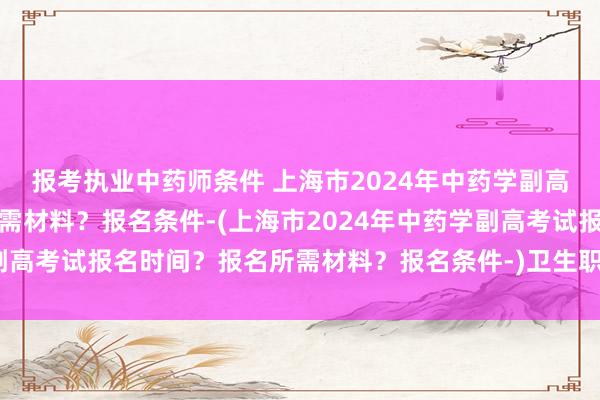 报考执业中药师条件 上海市2024年中药学副高考试报名时间？报名所需材料？报名条件-(上海市2024年中药学副高考试报名时间？报名所需材料？报名条件-)卫生职称副高考试题型
