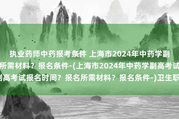 执业药师中药报考条件 上海市2024年中药学副高考试报名时间？报名所需材料？报名条件-(上海市2024年中药学副高考试报名时间？报名所需材料？报名条件-)卫生职称各专业考试人数
