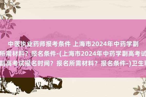 中医执业药师报考条件 上海市2024年中药学副高考试报名时间？报名所需材料？报名条件-(上海市2024年中药学副高考试报名时间？报名所需材料？报名条件-)卫生职称学历考试时间