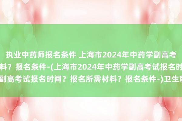 执业中药师报名条件 上海市2024年中药学副高考试报名时间？