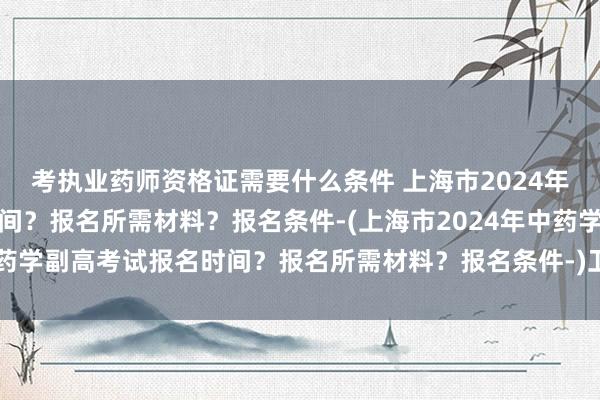 考执业药师资格证需要什么条件 上海市2024年中药学副高考试报名时间？报名所需材料？报名条件-(上海市2024年中药学副高考试报名时间？报名所需材料？报名条件-)卫生职称考试 丁香园