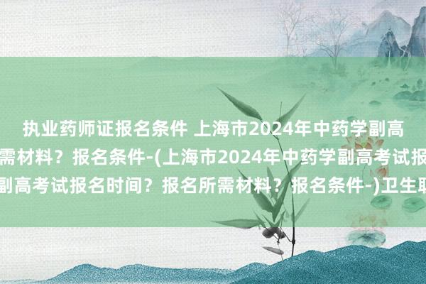 执业药师证报名条件 上海市2024年中药学副高考试报名时间？