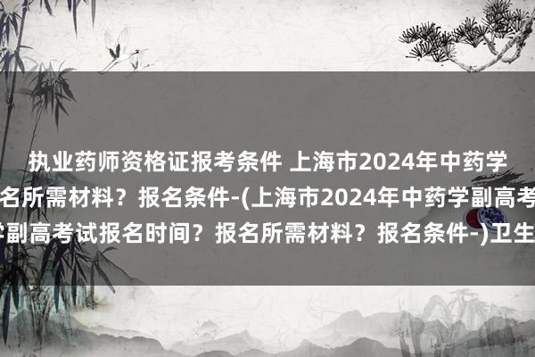 执业药师资格证报考条件 上海市2024年中药学副高考试报名时间？报名所需材料？报名条件-(上海市2024年中药学副高考试报名时间？报名所需材料？报名条件-)卫生职称考试 改分骗局