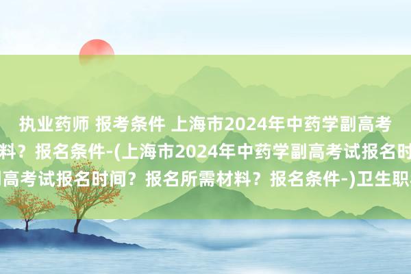 执业药师 报考条件 上海市2024年中药学副高考试报名时间？报名所需材料？报名条件-(上海市2024年中药学副高考试报名时间？报名所需材料？报名条件-)卫生职称考试 湖北省