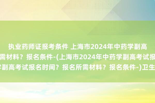 执业药师证报考条件 上海市2024年中药学副高考试报名时间？