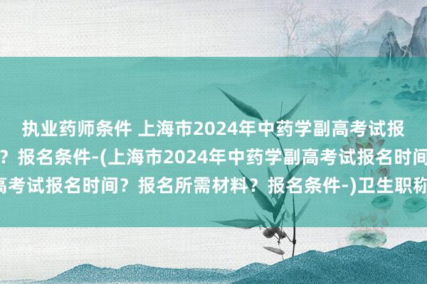 执业药师条件 上海市2024年中药学副高考试报名时间？报名所需材料？报名条件-(上海市2024年中药学副高考试报名时间？报名所需材料？报名条件-)卫生职称考试一年几次