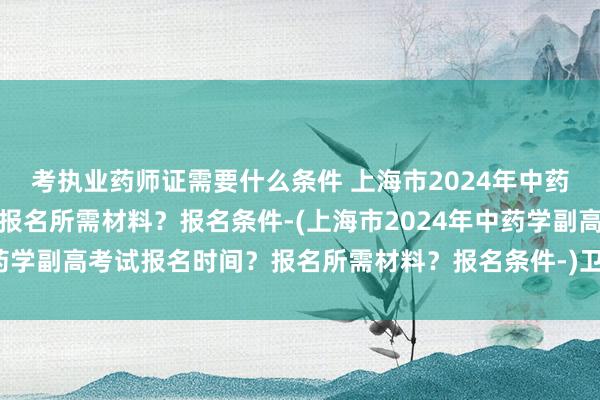 考执业药师证需要什么条件 上海市2024年中药学副高考试报名时间？报名所需材料？报名条件-(上海市2024年中药学副高考试报名时间？报名所需材料？报名条件-)卫生职称考试丁香园