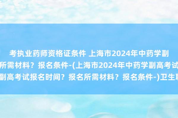 考执业药师资格证条件 上海市2024年中药学副高考试报名时间？报名所需材料？报名条件-(上海市2024年中药学副高考试报名时间？报名所需材料？报名条件-)卫生职称考试两年一轮