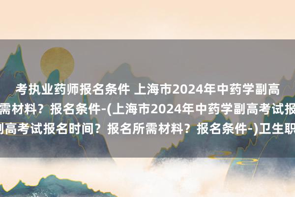 考执业药师报名条件 上海市2024年中药学副高考试报名时间？报名所需材料？报名条件-(上海市2024年中药学副高考试报名时间？报名所需材料？报名条件-)卫生职称考试中级条件