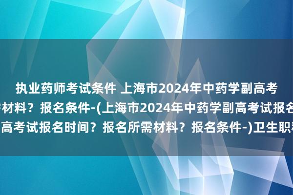 执业药师考试条件 上海市2024年中药学副高考试报名时间？报名所需材料？报名条件-(上海市2024年中药学副高考试报名时间？报名所需材料？报名条件-)卫生职称考试中级职称
