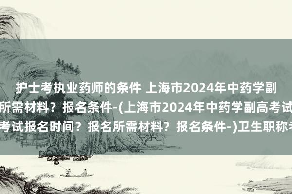 护士考执业药师的条件 上海市2024年中药学副高考试报名时间？报名所需材料？报名条件-(上海市2024年中药学副高考试报名时间？报名所需材料？报名条件-)卫生职称考试中药学用什么app