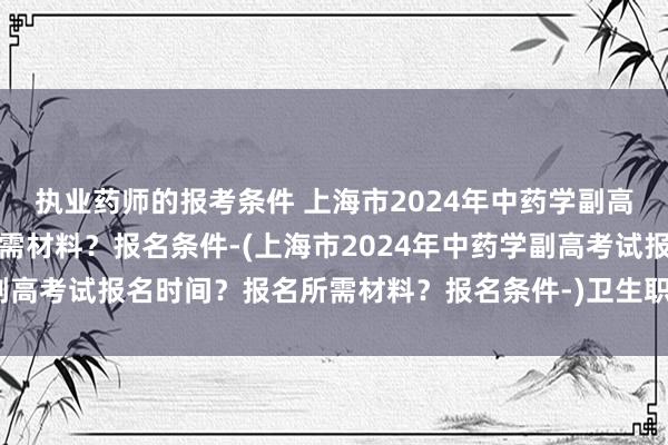 执业药师的报考条件 上海市2024年中药学副高考试报名时间？报名所需材料？报名条件-(上海市2024年中药学副高考试报名时间？报名所需材料？报名条件-)卫生职称考试临床医学