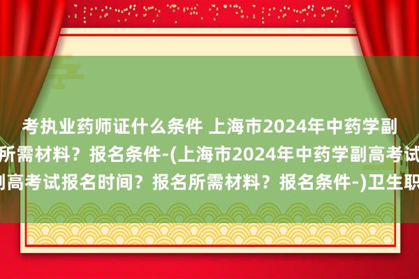 考执业药师证什么条件 上海市2024年中药学副高考试报名时间？报名所需材料？报名条件-(上海市2024年中药学副高考试报名时间？报名所需材料？报名条件-)卫生职称考试交流群网站