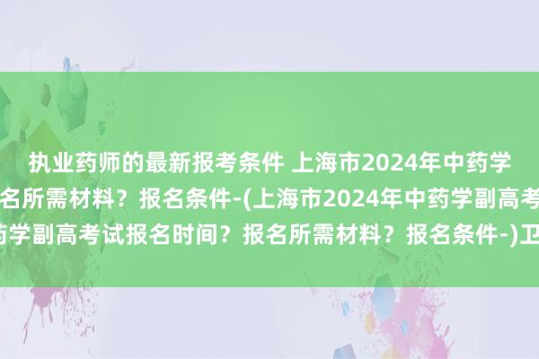 执业药师的最新报考条件 上海市2024年中药学副高考试报名时间？报名所需材料？报名条件-(上海市2024年中药学副高考试报名时间？报名所需材料？报名条件-)卫生职称考试人机