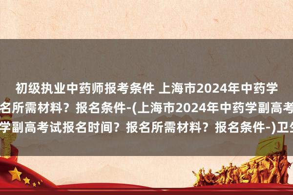 初级执业中药师报考条件 上海市2024年