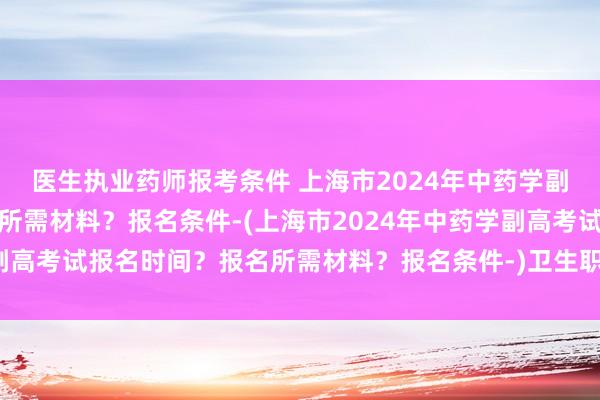医生执业药师报考条件 上海市2024年中药学副高考试报名时间？报名所需材料？报名条件-(上海市2024年中药学副高考试报名时间？报名所需材料？报名条件-)卫生职称考试代码查询网